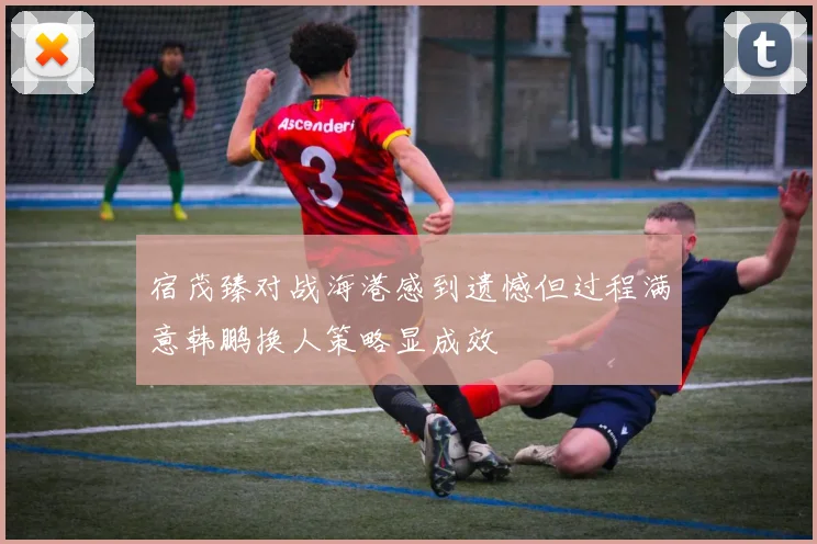 宿茂臻对战海港感到遗憾但过程满意韩鹏换人策略显成效