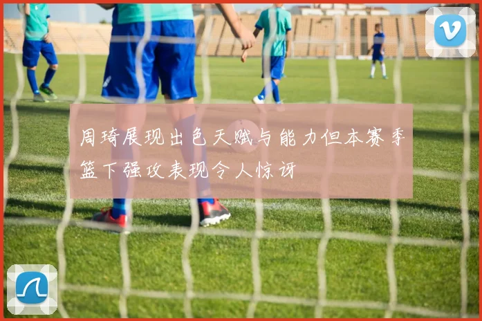 周琦展现出色天赋与能力但本赛季篮下强攻表现令人惊讶