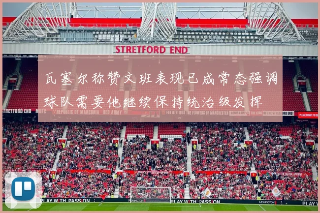 瓦塞尔称赞文班表现已成常态强调球队需要他继续保持统治级发挥