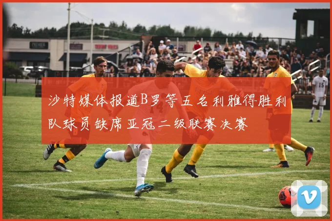 沙特媒体报道B罗等五名利雅得胜利队球员缺席亚冠二级联赛决赛