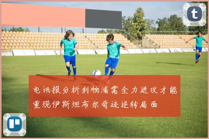 电讯报分析利物浦需全力进攻才能重现伊斯坦布尔奇迹逆转局面