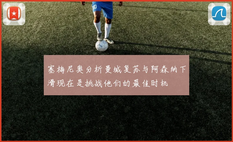 塞梅尼奥分析曼城复苏与阿森纳下滑现在是挑战他们的最佳时机
