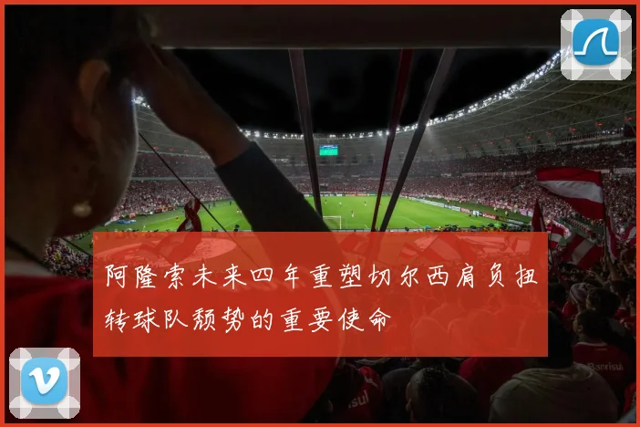 阿隆索未来四年重塑切尔西肩负扭转球队颓势的重要使命