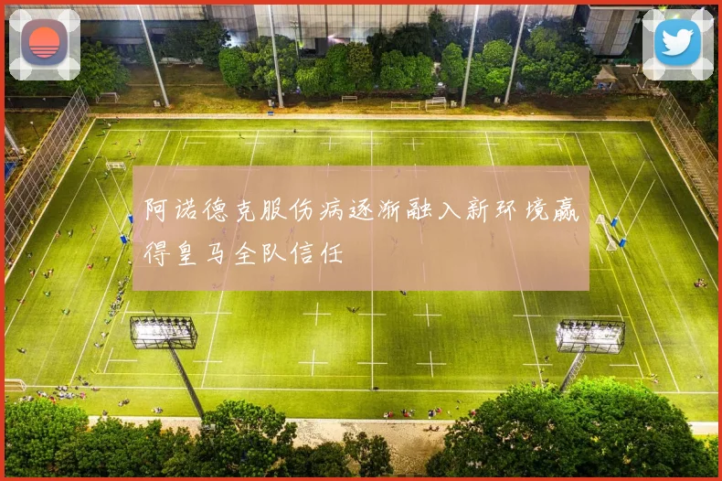 阿诺德克服伤病逐渐融入新环境赢得皇马全队信任