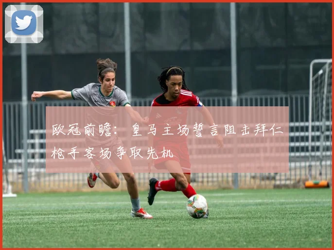 欧冠前瞻：皇马主场誓言阻击拜仁枪手客场争取先机