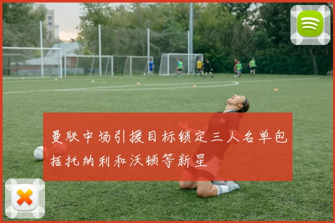 曼联中场引援目标锁定三人名单包括托纳利和沃顿等新星