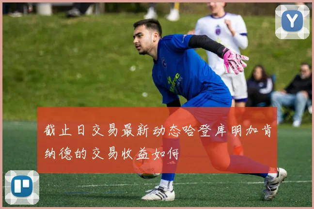 截止日交易最新动态哈登库明加肯纳德的交易收益如何