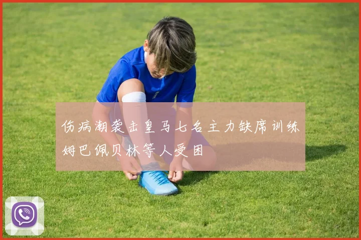 伤病潮袭击皇马七名主力缺席训练姆巴佩贝林等人受困