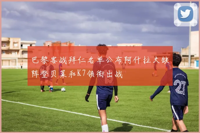 巴黎客战拜仁名单公布阿什拉夫缺阵登贝莱和K7领衔出战