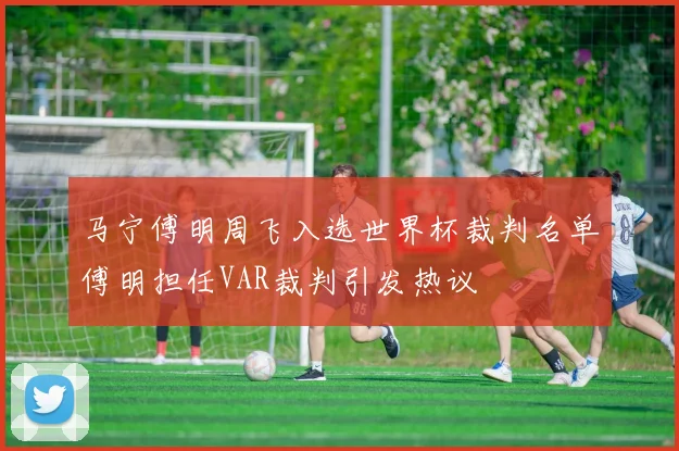 马宁傅明周飞入选世界杯裁判名单傅明担任VAR裁判引发热议