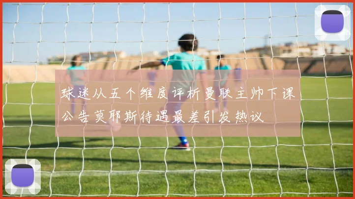 球迷从五个维度评析曼联主帅下课公告莫耶斯待遇最差引发热议