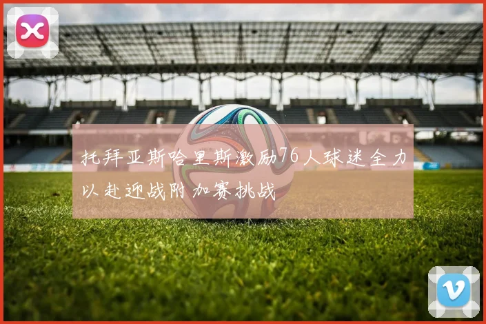 托拜亚斯哈里斯激励76人球迷全力以赴迎战附加赛挑战