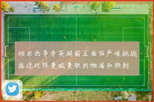 切尔西争夺英超前五面临严峻挑战接连对阵曼城曼联利物浦和热刺