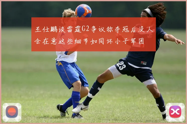 王仕鹏谈雷霆G2争议称夺冠后没人会在意这些细节如同坏小子军团