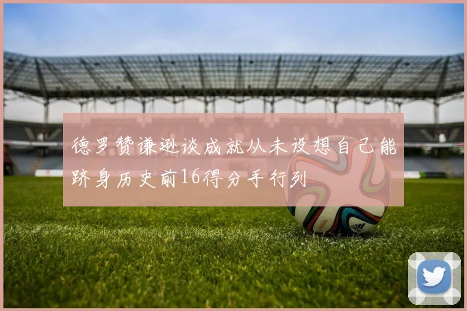 德罗赞谦逊谈成就从未设想自己能跻身历史前16得分手行列
