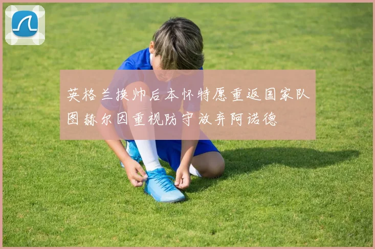 英格兰换帅后本怀特愿重返国家队图赫尔因重视防守放弃阿诺德