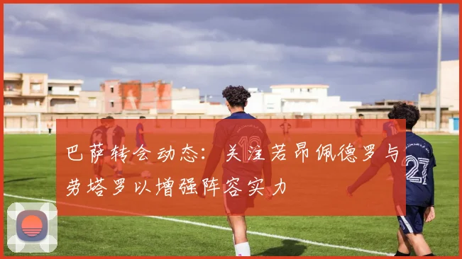 巴萨转会动态：关注若昂佩德罗与劳塔罗以增强阵容实力