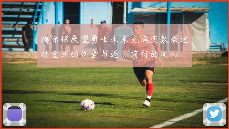 梅尔顿展望勇士未来充满变数表达对金州的热爱与逐日前行的决心