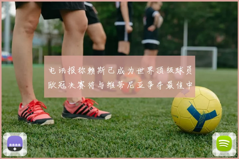 电讯报称赖斯已成为世界顶级球员欧冠决赛将与维蒂尼亚争夺最佳中场称号