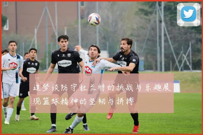 追梦谈防守杜兰特的挑战与乐趣展现篮球精神的坚韧与拼搏