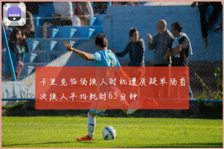 卡里克临场换人时机遭质疑单场首次换人平均耗时65分钟