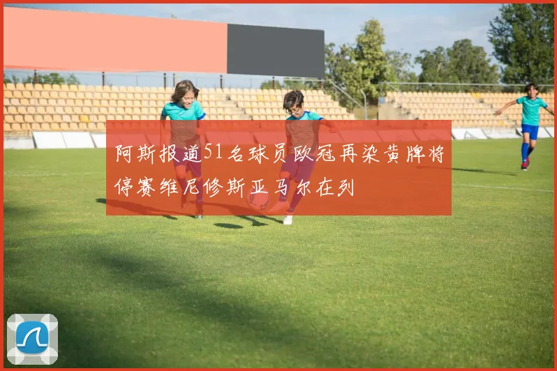 阿斯报道51名球员欧冠再染黄牌将停赛维尼修斯亚马尔在列