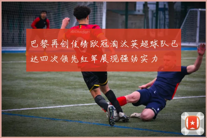 巴黎再创佳绩欧冠淘汰英超球队已达四次领先红军展现强劲实力
