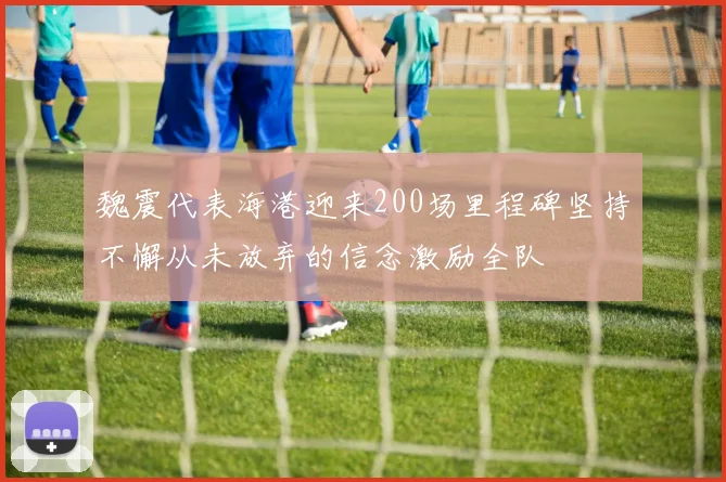 魏震代表海港迎来200场里程碑坚持不懈从未放弃的信念激励全队
