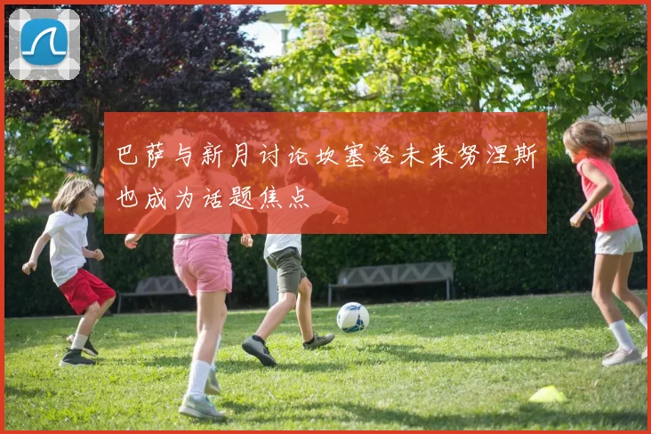 巴萨与新月讨论坎塞洛未来努涅斯也成为话题焦点