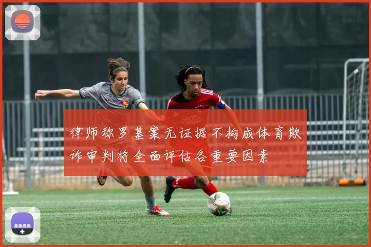 律师称罗基案无证据不构成体育欺诈审判将全面评估各重要因素